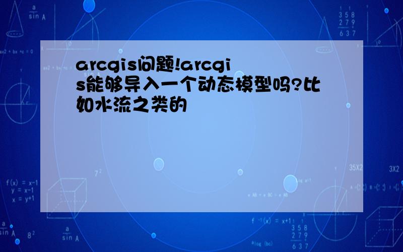 arcgis问题!arcgis能够导入一个动态模型吗?比如水流之类的