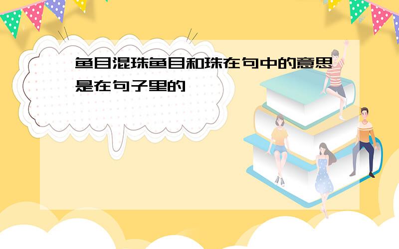 鱼目混珠鱼目和珠在句中的意思是在句子里的