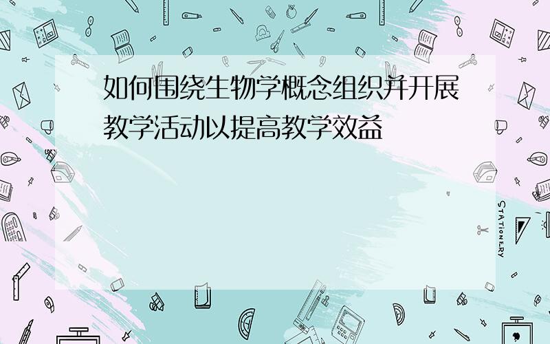 如何围绕生物学概念组织并开展教学活动以提高教学效益