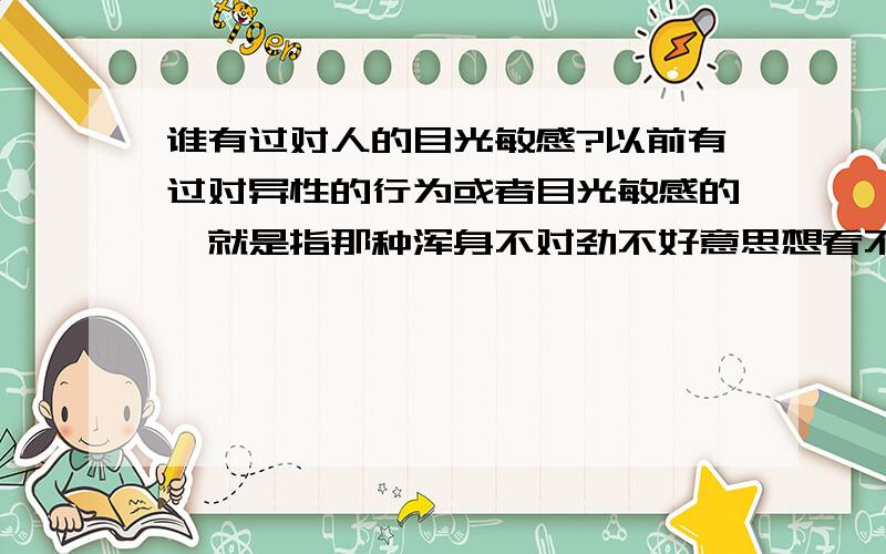 谁有过对人的目光敏感?以前有过对异性的行为或者目光敏感的,就是指那种浑身不对劲不好意思想看不敢看的那种晕晕的感觉.整的自己挺抑郁胡思乱想的.后来又对人挺敏感的,我是个男的,20