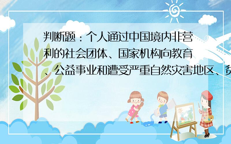 判断题：个人通过中国境内非营利的社会团体、国家机构向教育、公益事业和遭受严重自然灾害地区、贫困地区的捐赠,可以从其应纳税所得额中全额扣除（）O对O错