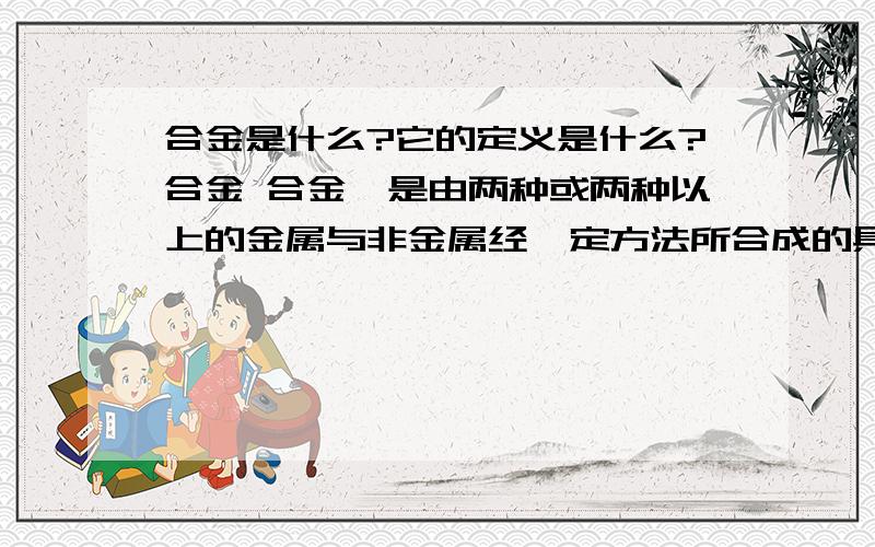 合金是什么?它的定义是什么?合金 合金,是由两种或两种以上的金属与非金属经一定方法所合成的具有金属特性的物质。一般通过熔合成均匀液体和凝固而得。然后合金中就是含有金属和非金