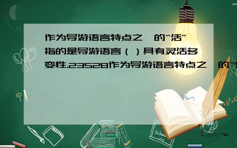 作为导游语言特点之一的“活”指的是导游语言（）具有灵活多变性.23528作为导游语言特点之一的“活”指的是导游语言（）具有灵活多变性.