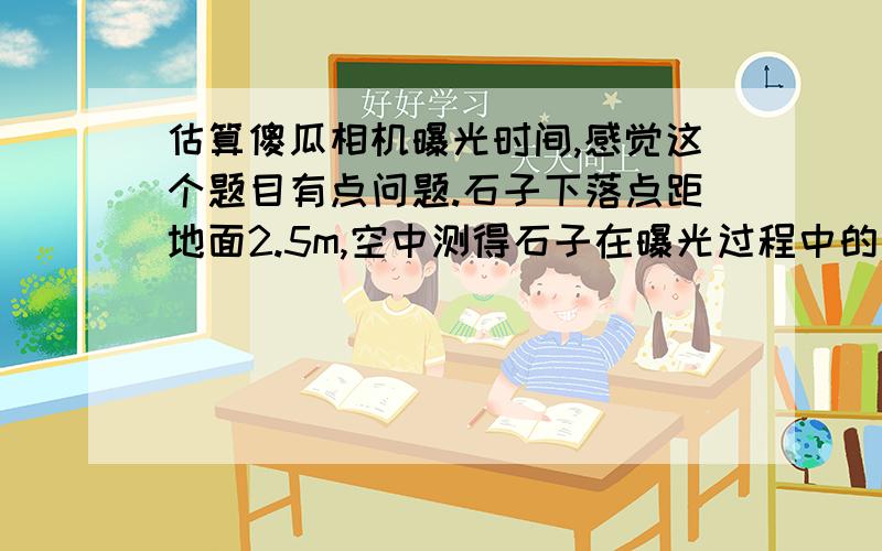 估算傻瓜相机曝光时间,感觉这个题目有点问题.石子下落点距地面2.5m,空中测得石子在曝光过程中的一段位移为12cm,怎么样测得曝光时间呢?曝光过程中的速度变化很小,把这段位移除以时间就