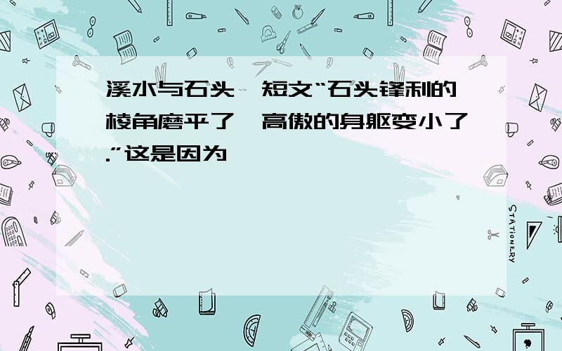 溪水与石头,短文“石头锋利的棱角磨平了,高傲的身躯变小了.”这是因为