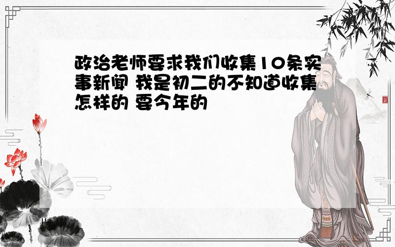 政治老师要求我们收集10条实事新闻 我是初二的不知道收集怎样的 要今年的