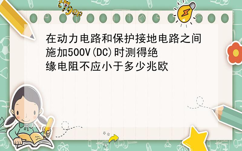 在动力电路和保护接地电路之间施加500V(DC)时测得绝缘电阻不应小于多少兆欧