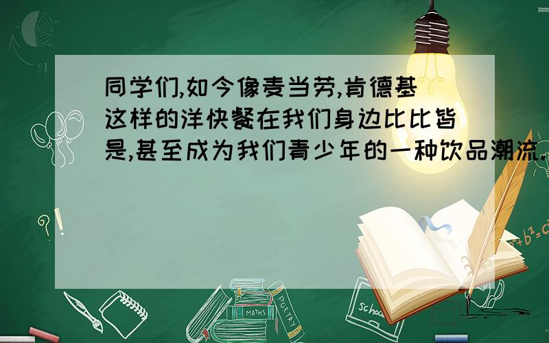 同学们,如今像麦当劳,肯德基这样的洋快餐在我们身边比比皆是,甚至成为我们青少年的一种饮品潮流.有人说这些洋快餐对身体百坏无一利,有人说这些洋快餐味道可口,也有人说这些洋快餐价