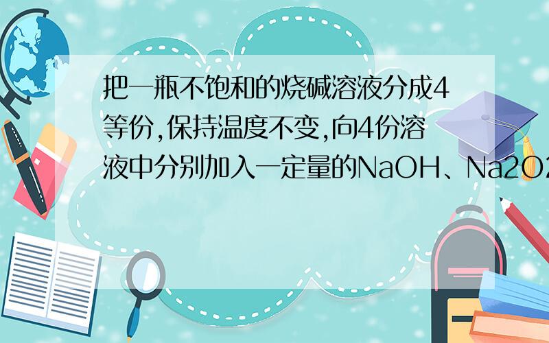 把一瓶不饱和的烧碱溶液分成4等份,保持温度不变,向4份溶液中分别加入一定量的NaOH、Na2O2、Na2O和Na,使溶液均恰好饱和,下列说法中正确的是（ ）A.加入的NaOH的质量一定最大 B.无法确定加入的