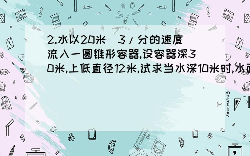 2.水以20米^3/分的速度流入一圆锥形容器,设容器深30米,上低直径12米,试求当水深10米时,水面上升的速度