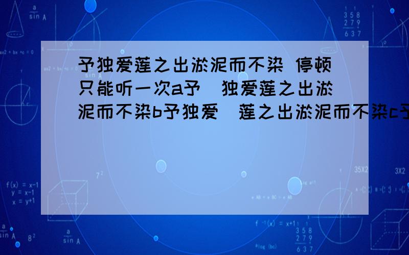 予独爱莲之出淤泥而不染 停顿只能听一次a予|独爱莲之出淤泥而不染b予独爱|莲之出淤泥而不染c予独爱莲之|出淤泥而不染请认真回答  拜托