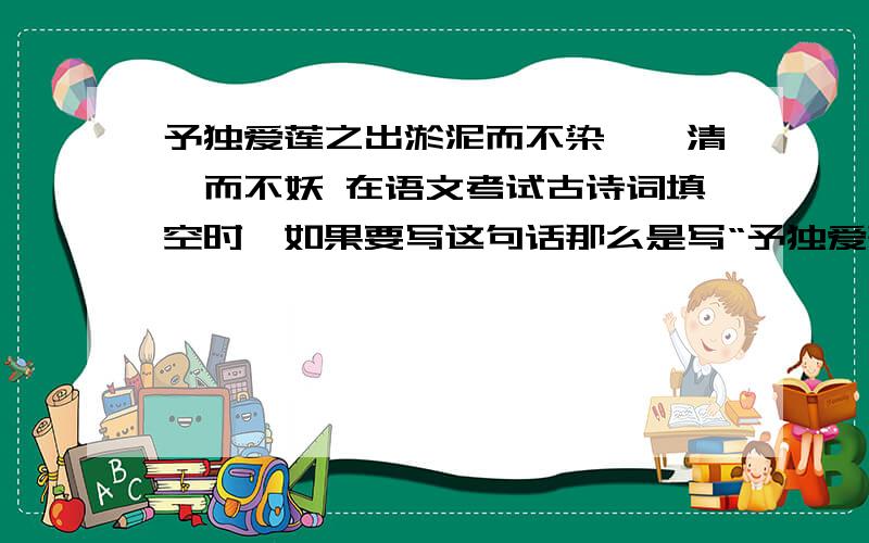 予独爱莲之出淤泥而不染,濯清涟而不妖 在语文考试古诗词填空时,如果要写这句话那么是写“予独爱莲之出淤泥而不染,濯清涟而不妖”还是“出淤泥而不染,濯清涟而不妖”?急