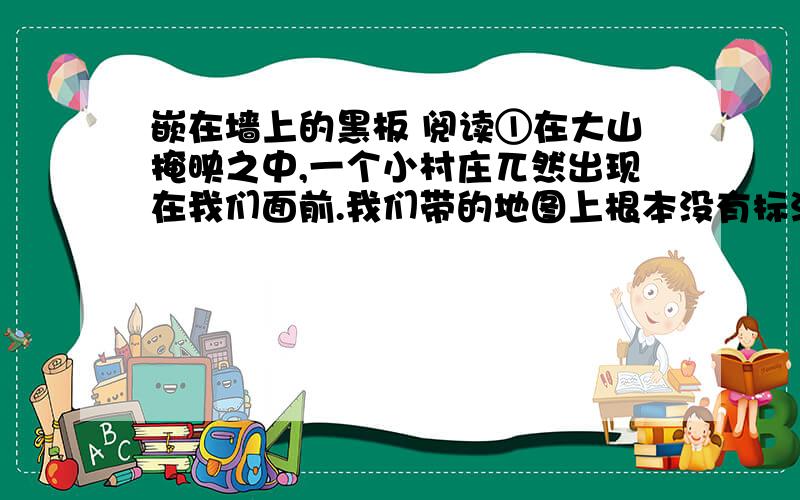 嵌在墙上的黑板 阅读①在大山掩映之中,一个小村庄兀然出现在我们面前.我们带的地图上根本没有标注,就连为我们带路的向导,都不知道有这么一个小村庄.我们惊喜地走了进去.②小小的村落