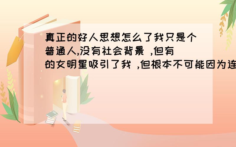 真正的好人思想怎么了我只是个普通人,没有社会背景 ,但有的女明星吸引了我 ,但根本不可能因为连面也见不到 国外的女明星 ,那种思想真的痛苦 咳