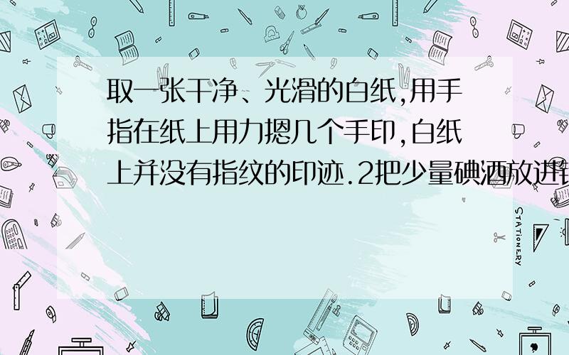 取一张干净、光滑的白纸,用手指在纸上用力摁几个手印,白纸上并没有指纹的印迹.2把少量碘酒放进铁盒里3点燃蜡烛,使碘酒在蜡烛上方加热,一直加热到碘酒变干,有紫色蒸汽放出时,将印有指