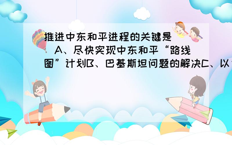 推进中东和平进程的关键是（ ）A、尽快实现中东和平“路线图”计划B、巴基斯坦问题的解决C、以色列同整个阿拉伯世界实现和解D、尽快解决黎以冲突请问这个先哪个答案－－最好告诉我