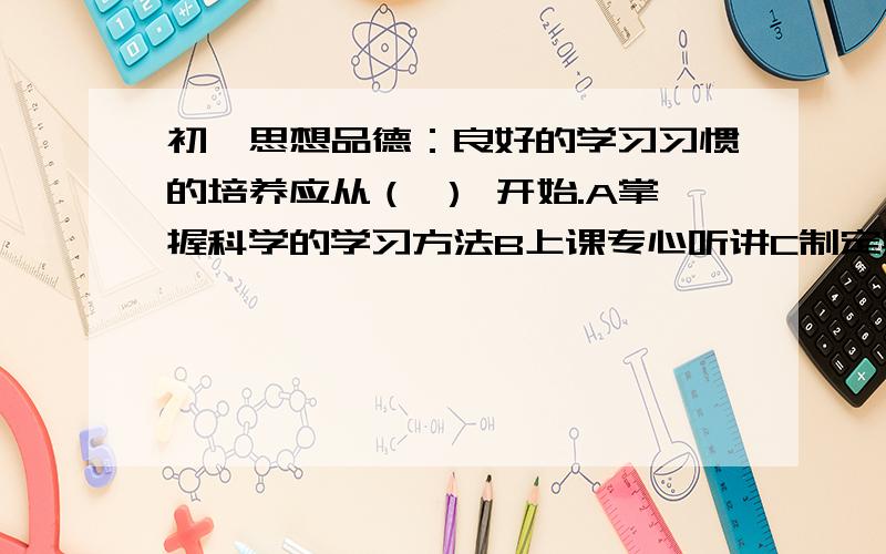 初一思想品德：良好的学习习惯的培养应从（ ） 开始.A掌握科学的学习方法B上课专心听讲C制定具体、明确、可行的计划