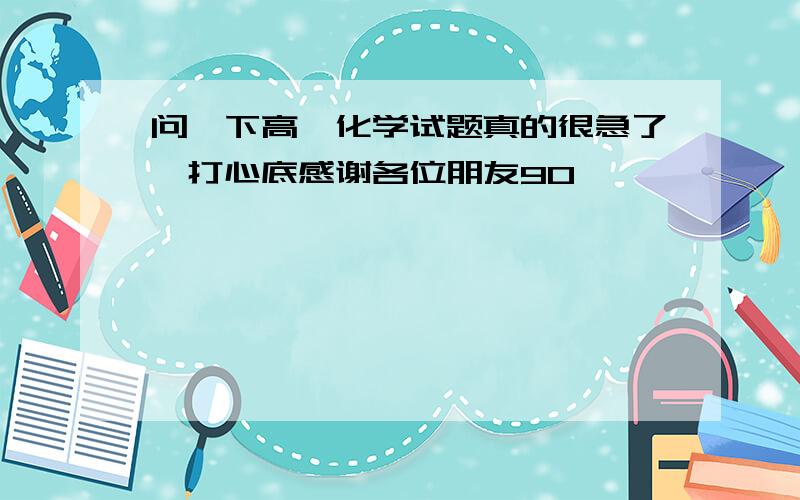 问一下高一化学试题真的很急了,打心底感谢各位朋友9O