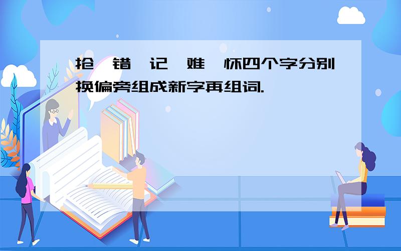 抢、错、记、难、怀四个字分别换偏旁组成新字再组词.