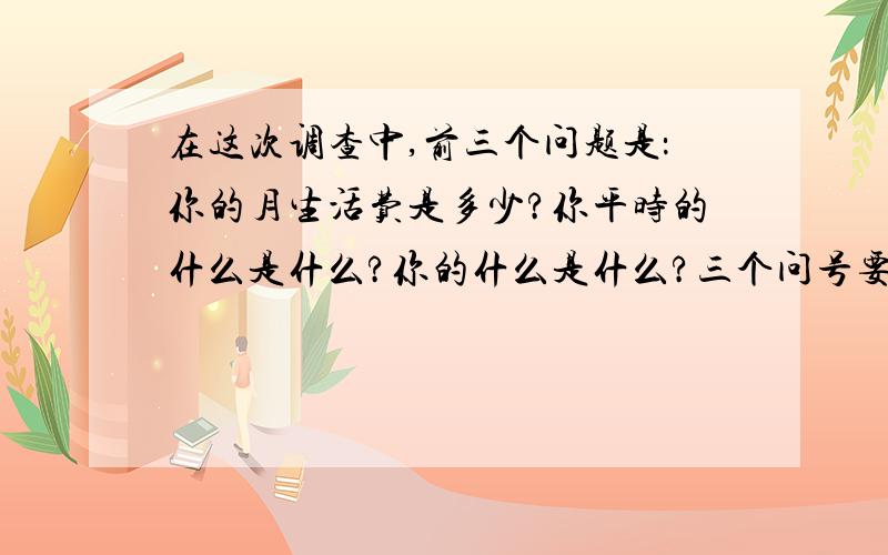 在这次调查中,前三个问题是：你的月生活费是多少?你平时的什么是什么?你的什么是什么?三个问号要改成逗号吗?为什么?