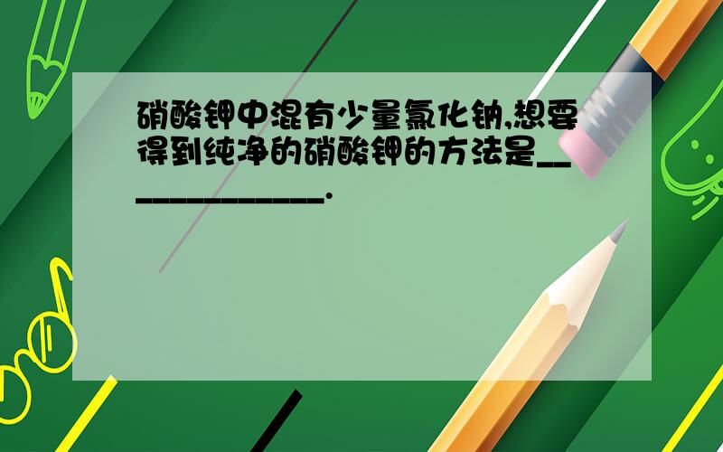 硝酸钾中混有少量氯化钠,想要得到纯净的硝酸钾的方法是_____________.