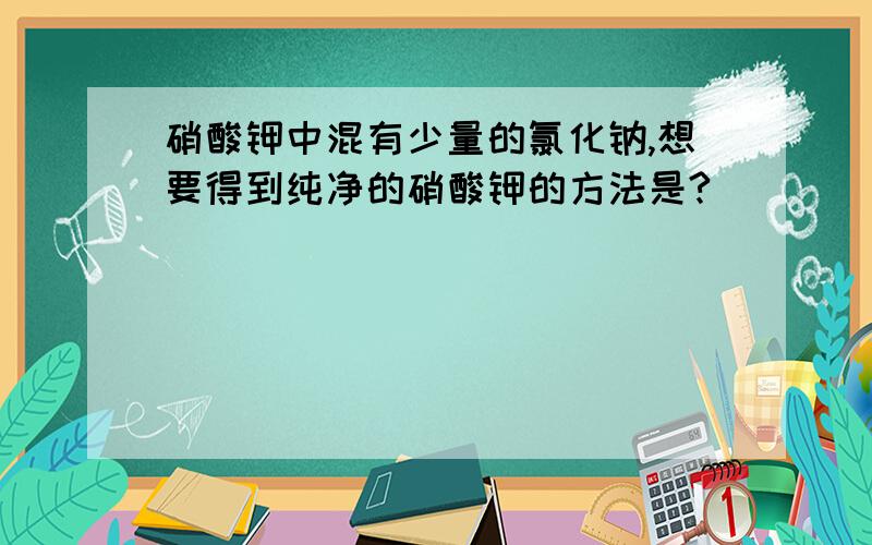 硝酸钾中混有少量的氯化钠,想要得到纯净的硝酸钾的方法是?