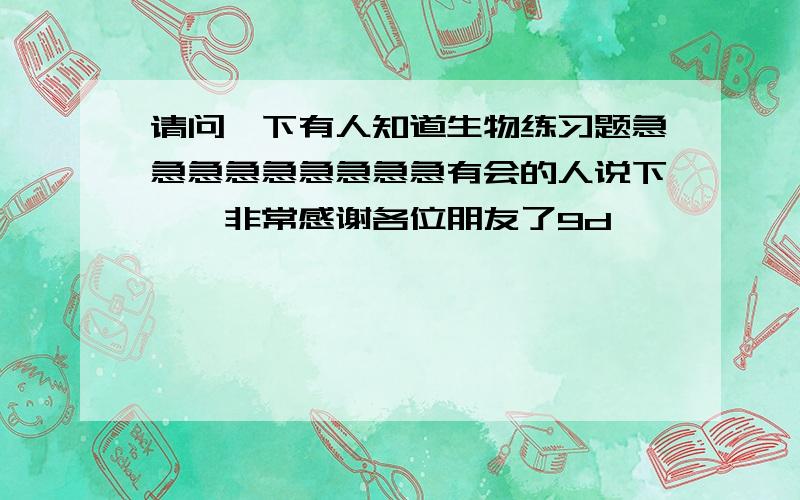 请问一下有人知道生物练习题急急急急急急急急急有会的人说下嘛,非常感谢各位朋友了9d