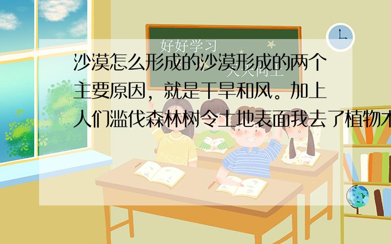 沙漠怎么形成的沙漠形成的两个主要原因，就是干旱和风。加上人们滥伐森林树令土地表面我去了植物木，破坏草原，