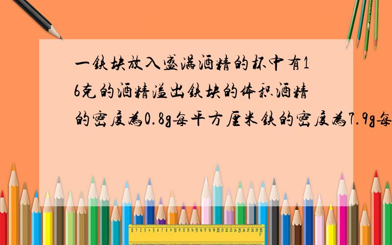 一铁块放入盛满酒精的杯中有16克的酒精溢出铁块的体积酒精的密度为0.8g每平方厘米铁的密度为7.9g每平方厘米将一铁块放入盛满酒精的杯中时,有16克的酒精溢出,求铁块的体积?（酒精的密度