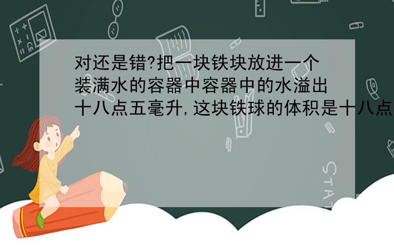 对还是错?把一块铁块放进一个装满水的容器中容器中的水溢出十八点五毫升,这块铁球的体积是十八点五立厘米.（）