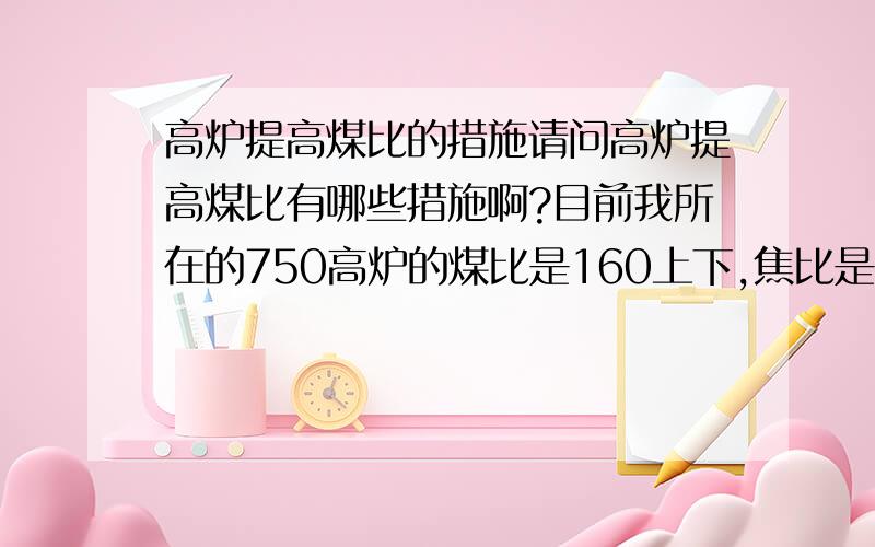 高炉提高煤比的措施请问高炉提高煤比有哪些措施啊?目前我所在的750高炉的煤比是160上下,焦比是300上下