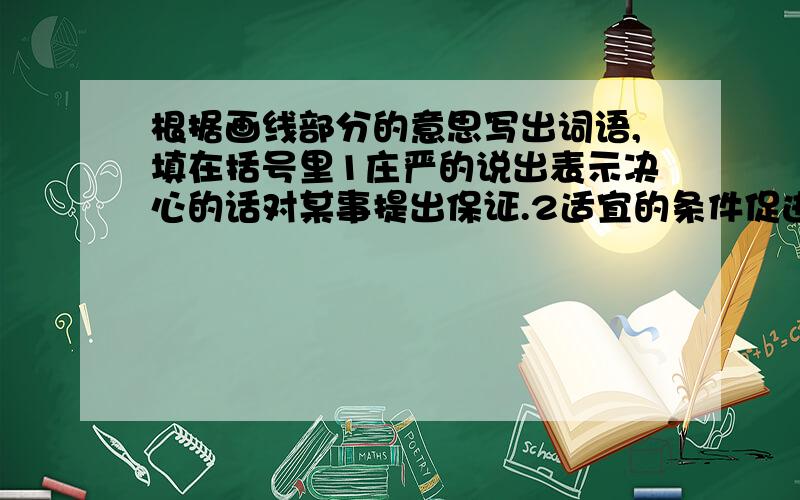 根据画线部分的意思写出词语,填在括号里1庄严的说出表示决心的话对某事提出保证.2适宜的条件促进生物体生长,发育和繁殖.3仔细察看