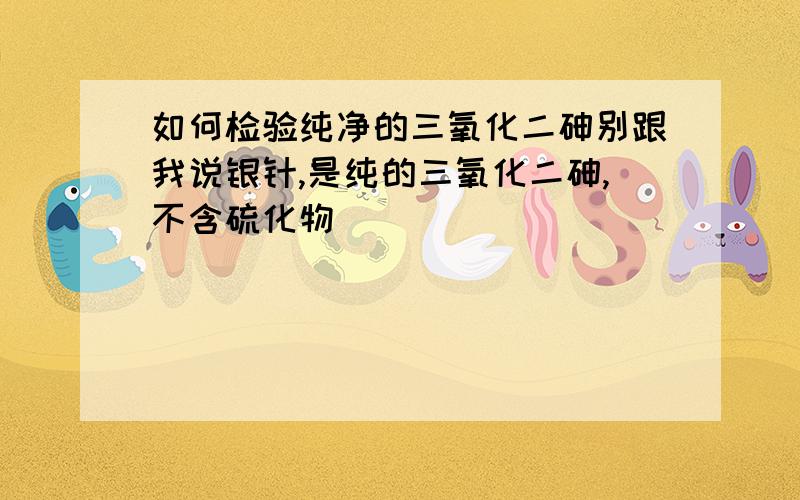 如何检验纯净的三氧化二砷别跟我说银针,是纯的三氧化二砷,不含硫化物