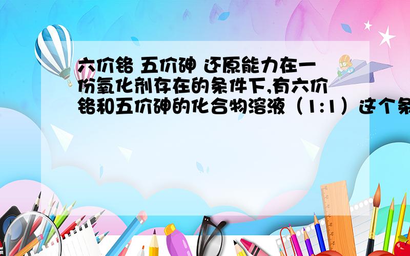 六价铬 五价砷 还原能力在一份氧化剂存在的条件下,有六价铬和五价砷的化合物溶液（1:1）这个条件下,六价铬和五价砷会有竞争反应吗?谁会先被还原呢?