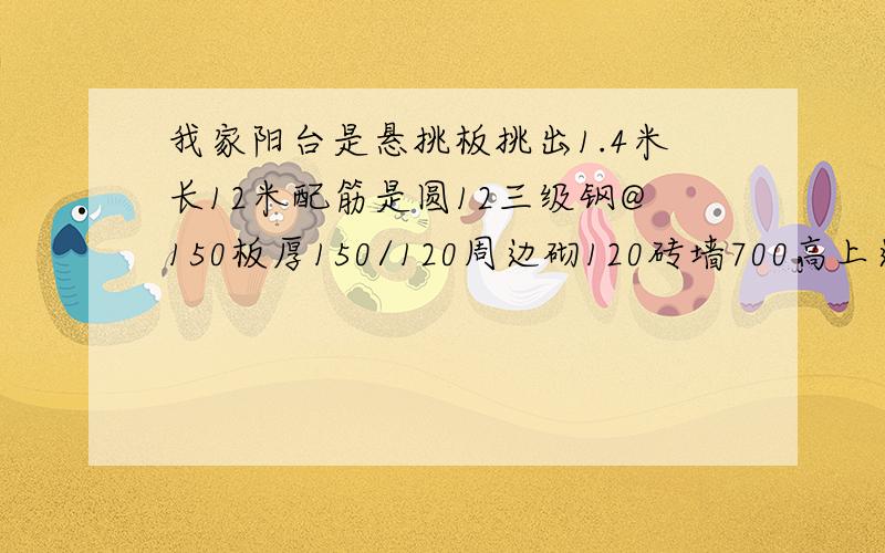 我家阳台是悬挑板挑出1.4米长12米配筋是圆12三级钢@150板厚150/120周边砌120砖墙700高上边用铅合金窗口封闭C25混凝土.问题是能承受住吗?