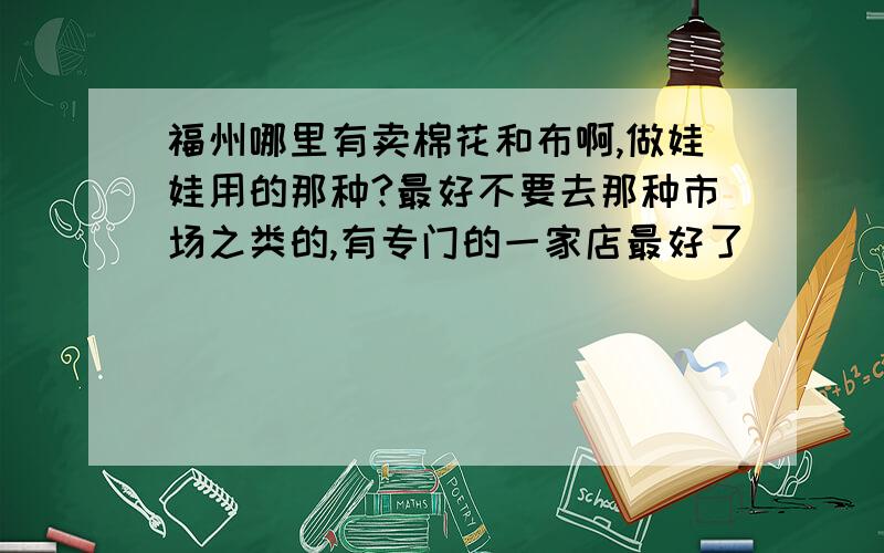 福州哪里有卖棉花和布啊,做娃娃用的那种?最好不要去那种市场之类的,有专门的一家店最好了