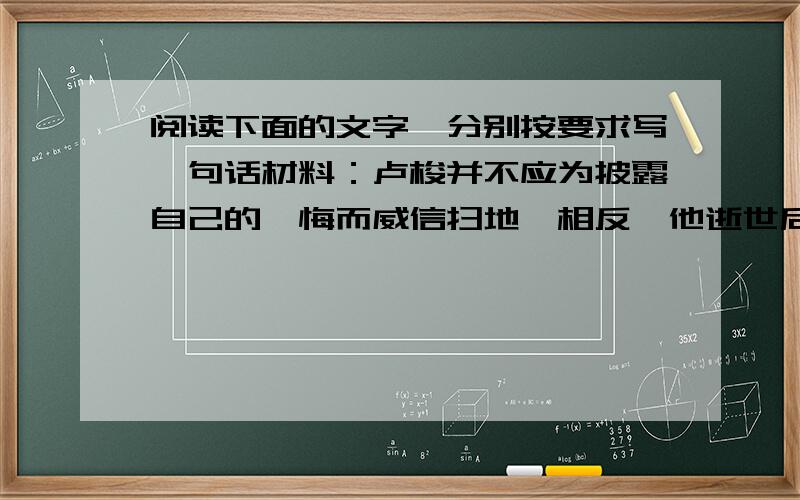 阅读下面的文字,分别按要求写一句话材料：卢梭并不应为披露自己的忏悔而威信扫地,相反,他逝世后,巴黎举行了隆重的仪式,他的遗体被葬到伟人公墓.“包公请刑,并未因此遭天下耻笑,反而