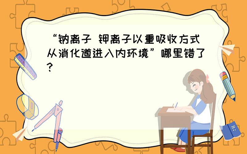 “钠离子 钾离子以重吸收方式从消化道进入内环境”哪里错了?