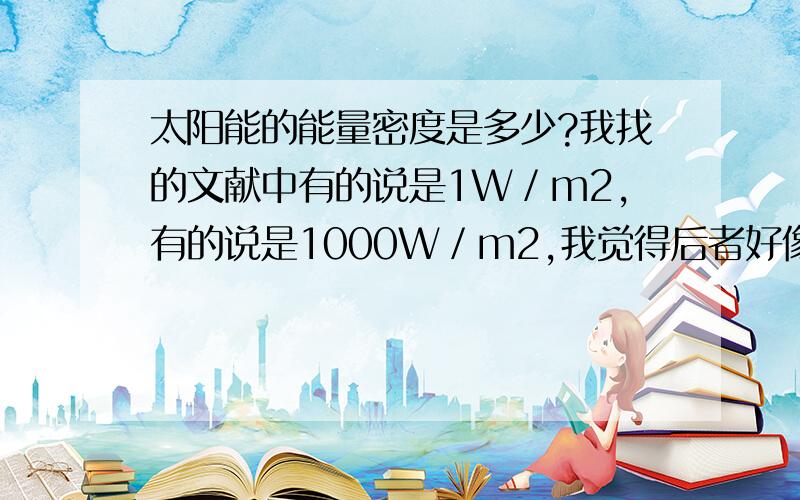 太阳能的能量密度是多少?我找的文献中有的说是1W／m2,有的说是1000W／m2,我觉得后者好像不靠谱,但不确定 百度都没搜到相关信息,备注：风能密度大概在200 300W／m2