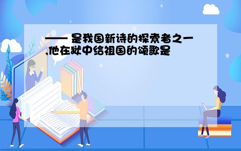 —— 是我国新诗的探索者之一,他在狱中给祖国的颂歌是