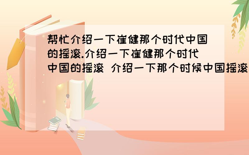 帮忙介绍一下崔健那个时代中国的摇滚.介绍一下崔健那个时代中国的摇滚 介绍一下那个时候中国摇滚乐的起源,总体状况,流派,代表乐队 人物 他们的地位.为什么现在他们都已经不流行了.不