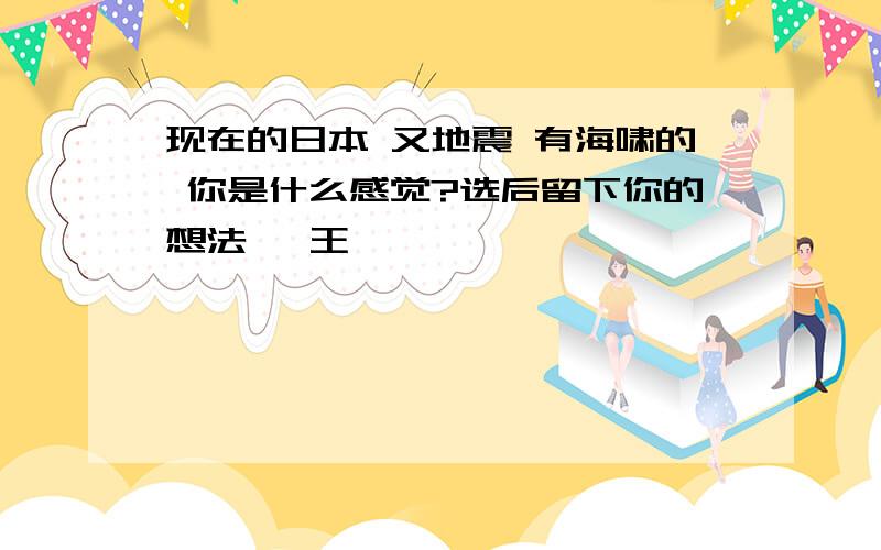 现在的日本 又地震 有海啸的 你是什么感觉?选后留下你的想法 【王琦】