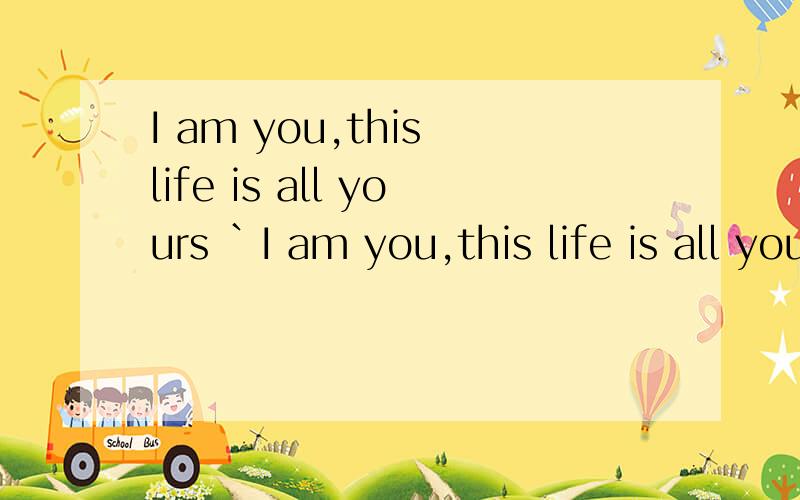 I am you,this life is all yours `I am you,this life is all yours `