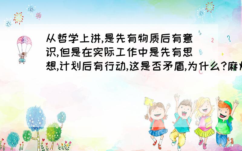 从哲学上讲,是先有物质后有意识,但是在实际工作中是先有思想,计划后有行动,这是否矛盾,为什么?麻烦讲的具体点