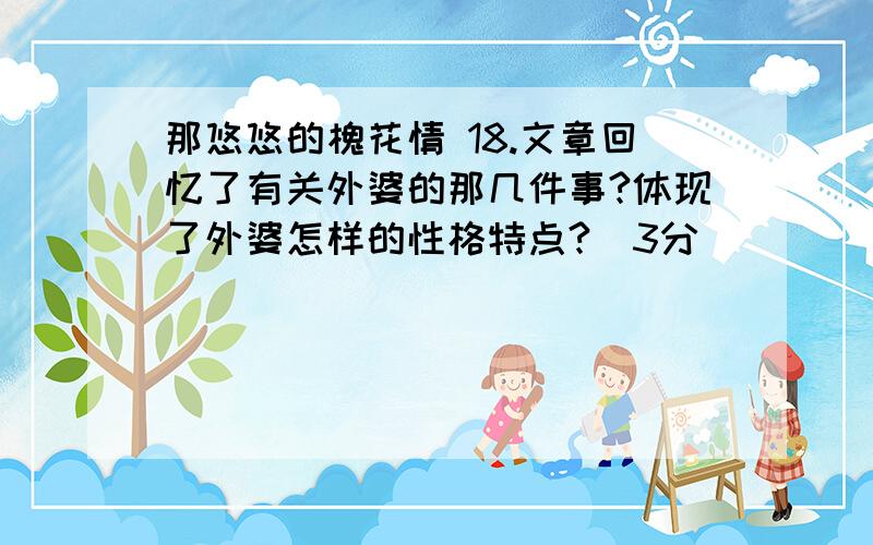 那悠悠的槐花情 18.文章回忆了有关外婆的那几件事?体现了外婆怎样的性格特点?（3分）_________________________________________________________________19.全文是以什么为线索立意的?请说说这样写好在那里