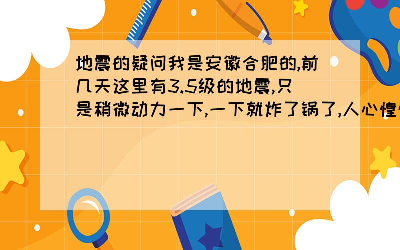 地震的疑问我是安徽合肥的,前几天这里有3.5级的地震,只是稍微动力一下,一下就炸了锅了,人心惶惶,每晚都不敢在家睡觉,别人怕,但是我不怕,别人都以为我是神经病,不怕死,特别是父母,我认