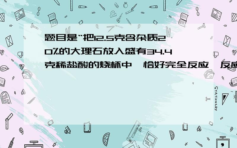 题目是“把12.5克含杂质20%的大理石放入盛有34.4克稀盐酸的烧杯中,恰好完全反应,反应后烧杯中物质的总质量比反应前减少了4.4克,求:(1)生成CO2的质量.(2)反应后所得溶液中溶质的质量分数?(大