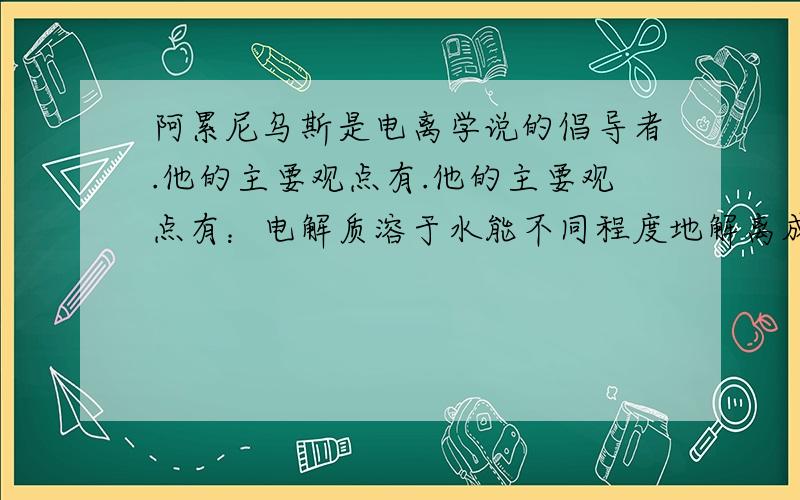 阿累尼乌斯是电离学说的倡导者.他的主要观点有.他的主要观点有：电解质溶于水能不同程度地解离成_____,这个过程_____通电;解离程度的大小决定于物质的____以及它们在溶液中的_____,溶液越