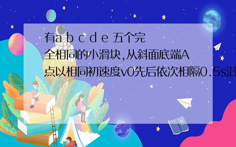 有a b c d e 五个完全相同的小滑块,从斜面底端A点以相同初速度v0先后依次相隔0.5s沿斜面向上做匀减速直线运动,滑块a沿斜面上滑80cm时,速度恰好减少为零,此时滑块e开始从A点滑出,求1）滑块沿