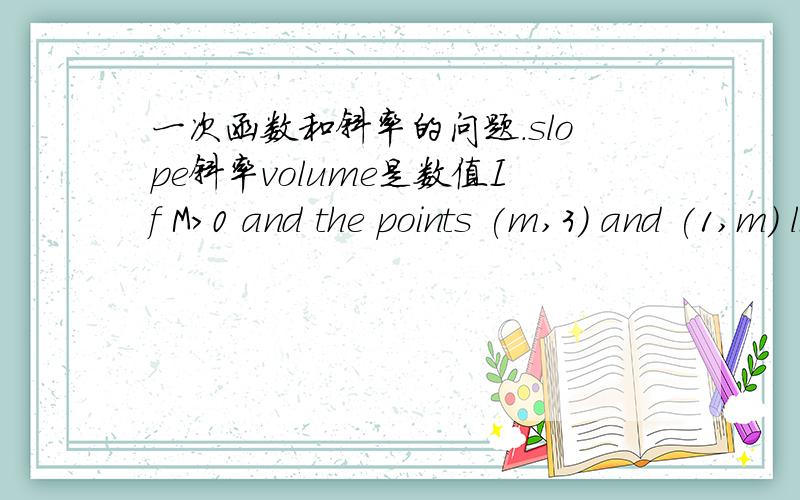 一次函数和斜率的问题.slope斜率volume是数值If M>0 and the points (m,3) and (1,m) lie on a line with slope m,find the volume of m.